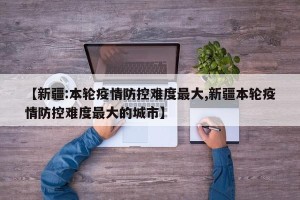 【新疆:本轮疫情防控难度最大,新疆本轮疫情防控难度最大的城市】