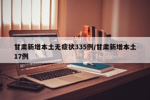 甘肃新增本土无症状335例/甘肃新增本土17例