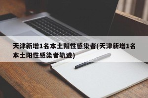天津新增1名本土阳性感染者(天津新增1名本土阳性感染者轨迹)