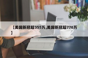 【美国新冠超355万,美国新冠超770万】