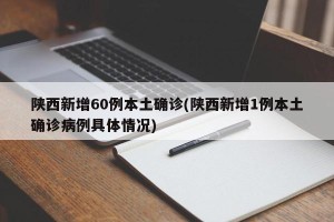 陕西新增60例本土确诊(陕西新增1例本土确诊病例具体情况)