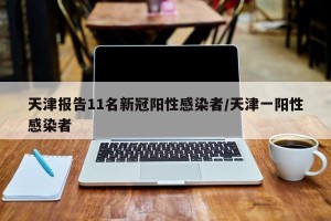 天津报告11名新冠阳性感染者/天津一阳性感染者