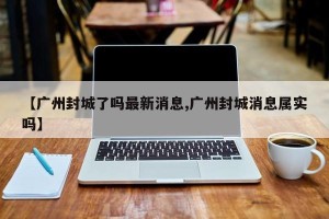 【广州封城了吗最新消息,广州封城消息属实吗】