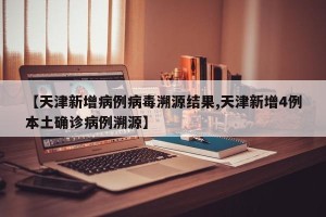 【天津新增病例病毒溯源结果,天津新增4例本土确诊病例溯源】