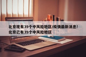北京现有39个中风险地区/疫情最新消息!北京已有39个中风险地区
