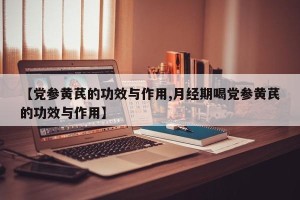 【党参黄芪的功效与作用,月经期喝党参黄芪的功效与作用】