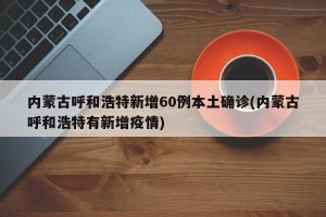 内蒙古呼和浩特新增60例本土确诊(内蒙古呼和浩特有新增疫情)
