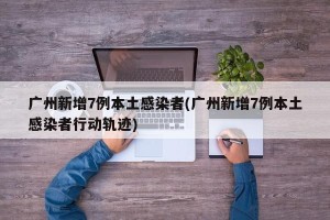 广州新增7例本土感染者(广州新增7例本土感染者行动轨迹)