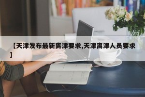 【天津发布最新离津要求,天津离津人员要求】