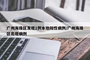 广州海珠区发现1例本地阳性病例/广州海珠区出现病例