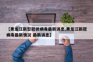 【黑龙江新型冠状病毒最新消息,黑龙江新冠病毒最新情况 最新消息】