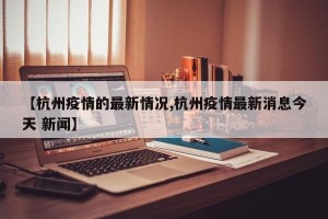 【杭州疫情的最新情况,杭州疫情最新消息今天 新闻】