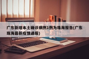 广东新增本土确诊病例1例为珠海报告(广东珠海最新疫情通报)