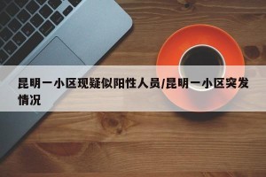昆明一小区现疑似阳性人员/昆明一小区突发情况