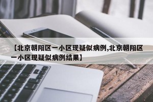 【北京朝阳区一小区现疑似病例,北京朝阳区一小区现疑似病例结果】