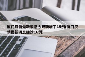 厦门疫情最新消息今天新增了15例(厦门疫情最新消息确诊16例)