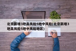 北京新增3地高风险5地中风险(北京新增3地高风险5地中风险地区)