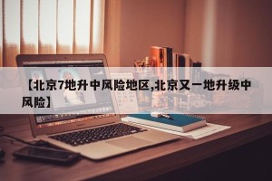 【北京7地升中风险地区,北京又一地升级中风险】