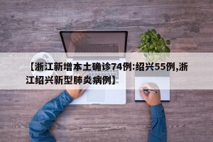 【浙江新增本土确诊74例:绍兴55例,浙江绍兴新型肺炎病例】