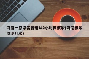 河南一感染者曾排队2小时做核酸(河南核酸检测几次)