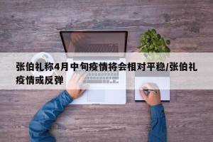 张伯礼称4月中旬疫情将会相对平稳/张伯礼疫情或反弹