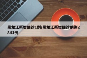 黑龙江新增确诊1例/黑龙江新增确诊病例2841例