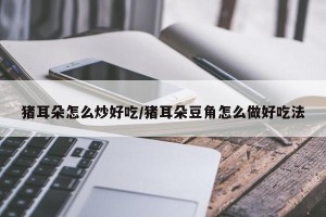 猪耳朵怎么炒好吃/猪耳朵豆角怎么做好吃法