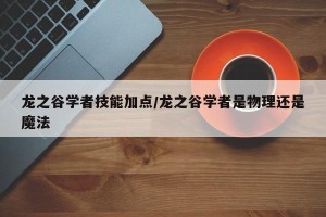 龙之谷学者技能加点/龙之谷学者是物理还是魔法