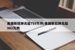 美国新冠肺炎超710万例/美国新冠肺炎超981万例