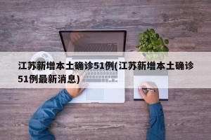 江苏新增本土确诊51例(江苏新增本土确诊51例最新消息)