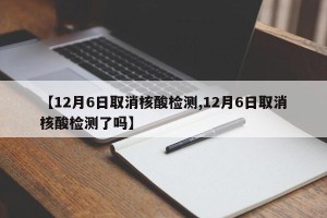 【12月6日取消核酸检测,12月6日取消核酸检测了吗】