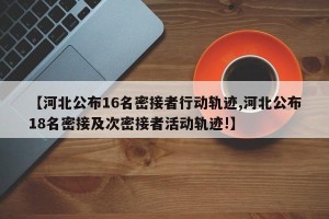 【河北公布16名密接者行动轨迹,河北公布18名密接及次密接者活动轨迹!】