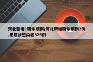 河北新增1确诊病例/河北新增确诊病例2例,无症状感染者326例