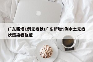 广东新增1例无症状/广东新增5例本土无症状感染者轨迹