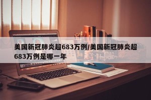 美国新冠肺炎超683万例/美国新冠肺炎超683万例是哪一年