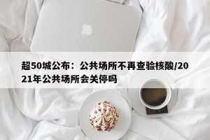 超50城公布：公共场所不再查验核酸/2021年公共场所会关停吗