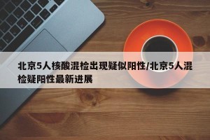 北京5人核酸混检出现疑似阳性/北京5人混检疑阳性最新进展