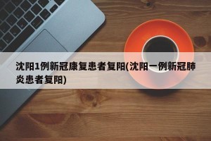 沈阳1例新冠康复患者复阳(沈阳一例新冠肺炎患者复阳)