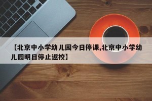 【北京中小学幼儿园今日停课,北京中小学幼儿园明日停止返校】