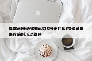 福建莆田现6例确诊18例无症状/福建莆田确诊病例活动轨迹