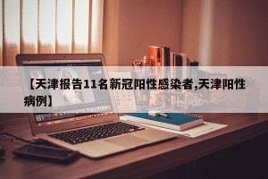 【天津报告11名新冠阳性感染者,天津阳性病例】