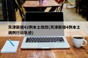 天津新增42例本土阳性(天津新增4例本土病例行动轨迹)