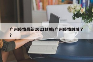 广州疫情最新2021封城/广州疫情封城了?