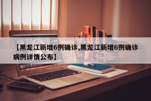 【黑龙江新增6例确诊,黑龙江新增6例确诊病例详情公布】