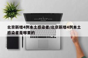 北京新增4例本土感染者/北京新增4例本土感染者是哪里的