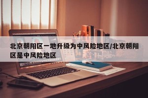 北京朝阳区一地升级为中风险地区/北京朝阳区是中风险地区