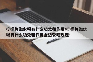 柠檬片泡水喝有什么功效和作用/柠檬片泡水喝有什么功效和作用金边管啥玫瑰