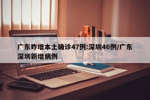 广东昨增本土确诊47例:深圳46例/广东深圳新增病例