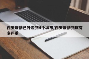 西安疫情已外溢到4个城市/西安疫情到底有多严重