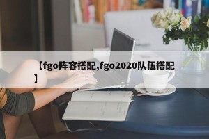 【fgo阵容搭配,fgo2020队伍搭配】